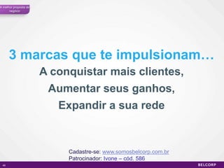 A melhor proposta de
      negócio




      3 marcas que te impulsionam…
                       A conquistar mais clientes,
                        Aumentar seus ganhos,
                          Expandir a sua rede


                            Cadastre-se: www.somosbelcorp.com.br
                            Patrocinador: Ivone – cód. 586
 49                                                                49
 