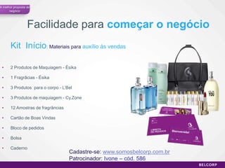 A melhor proposta de
      negócio




                  Facilidade para começar o negócio
       Kit Início: Materiais para auxílio às vendas

 •     2 Produtos de Maquiagem - Ésika

 •     1 Fragrâcias - Ésika

 •     3 Produtos para o corpo - L’Bel

 •     3 Produtos de maquiagem - Cy.Zone

 •     12 Amostras de fragrâncias

 •     Cartão de Boas Vindas

 •     Bloco de pedidos

 •     Bolsa

 •     Caderno
                                    Cadastre-se: www.somosbelcorp.com.br
                                    Patrocinador: Ivone – cód. 586
                                                                           57
 