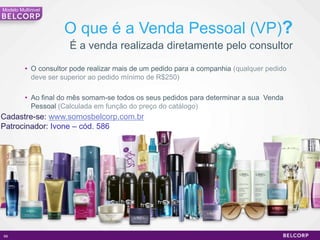 Modelo Multinivel



                     O que é a Venda Pessoal (VP)?
                       É a venda realizada diretamente pelo consultor

          • O consultor pode realizar mais de um pedido para a companhia (qualquer pedido
            deve ser superior ao pedido mínimo de R$250)

          • Ao final do mês somam-se todos os seus pedidos para determinar a sua Venda
            Pessoal (Calculada em função do preço do catálogo)
Cadastre-se: www.somosbelcorp.com.br
Patrocinador: Ivone – cód. 586




69                                                                                          69
 