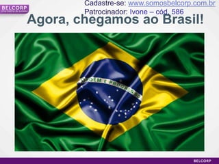 Cadastre-se: www.somosbelcorp.com.br
Uma história de sucesso
                              Patrocinador: Ivone – cód. 586
                      Agora, chegamos ao Brasil!




                                                                7
 