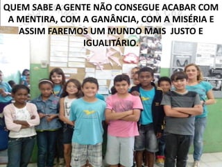QUEM SABE A GENTE NÃO CONSEGUE ACABAR COM 
A MENTIRA, COM A GANÂNCIA, COM A MISÉRIA E 
ASSIM FAREMOS UM MUNDO MAIS JUSTO E 
IGUALITÁRIO. 
 