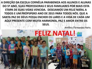 A DIREÇÃO DA ESCOLA CORNÉLIA PARABENIZA AOS ALUNOS E ALUNAS 
DO 5º ANO, SUAS PROFESSORAS E SEUS FAMILIARES POR MAIS ESTA 
ETAPA DE SUAS VIDAS VENCIDA. DESEJAMOS UM FELIZ NATAL A 
TODOS E UM PRÓPSPERO ANO DE 2015 PARA TODOS NÓS. QUE A 
SANTA PAZ DE DEUS POSSA ENCHER OS LARES E A VIDA DE CADA UM 
AQUI PRESENTE COM MUITA HARMONIA, PAZ E AMOR ENTRE OS 
SEUS. 
Antônio Fernandes Neto. 
FELIZ NATAL! 
