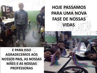 HOJE PASSAMOS 
PARA UMA NOVA 
FASE DE NOSSAS 
VIDAS. 
E PARA ISSO 
AGRADECEMOS AOS 
NOSSOS PAIS, AS NOSSAS 
MÃES E AS NOSSAS 
PROFESSORAS 
 