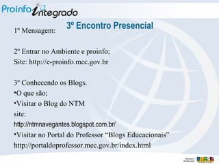 1º Mensagem:

3º Encontro Presencial

2º Entrar no Ambiente e proinfo;
Site: http://e-proinfo.mec.gov.br
3º Conhecendo os Blogs.
•O que são;
•Visitar o Blog do NTM
site:
http://ntmnavegantes.blogspot.com.br/
•Visitar no Portal do Professor “Blogs Educacionais”
http://portaldoprofessor.mec.gov.br/index.html

 