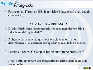 4. Postagem no Fórum do link de um Blog Educacional e seu devido
comentário ;
ATIVDADES À DISTÂNCIA
1. Diário: Quais itens são necessários para contemplar um Blog
Educacional de qualidade?
2. Aplicar o planejamento que você concluiu na turma foi
determinada. Não esquecer de registrar os resultados e anexos.
3. Leitura do texto: “O Computador vai substituir o professor?”
4. Após a leitura registre seu comentário relacionado ao texto e de
sua opinião.

 