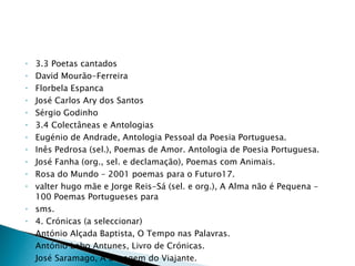 3.3 Poetas cantados David Mourão-Ferreira Florbela Espanca José Carlos Ary dos Santos Sérgio Godinho 3.4 Colectâneas e Antologias Eugénio de Andrade, Antologia Pessoal da Poesia Portuguesa. Inês Pedrosa (sel.), Poemas de Amor. Antologia de Poesia Portuguesa. José Fanha (org., sel. e declamação), Poemas com Animais. Rosa do Mundo – 2001 poemas para o Futuro17. valter hugo mãe e Jorge Reis-Sá (sel. e org.), A Alma não é Pequena - 100 Poemas Portugueses para sms. 4. Crónicas (a seleccionar) António Alçada Baptista, O Tempo nas Palavras. António Lobo Antunes, Livro de Crónicas. José Saramago, A Bagagem do Viajante. Maria Judite de Carvalho, Este Tempo. 