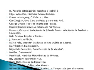 III. Autores estrangeiros: narrativa e teatro18 Edgar Allan Poe, Histórias Extraordinárias. Ernest Hemingway, O Velho e o Mar. Gao Xingjian, Uma Cana de Pesca para o meu Avô. George Orwell, 1984; O Triunfo dos Porcos. Harriet Beecher Stowe, A Cabana do Pai Tomás. Homero, Odisseia* (adaptação de João de Barros; adaptação de Frederico Lourenço). Italo Calvino, Fábulas e Contos. J. Steinbeck, A Pérola. Marco Polo, Viagens* (tradução de Ana Osório de Castro). Mary Shelley, Frankenstein. Miguel de Cervantes, Dom Quixote de la Mancha*. Molière, O Avarento*. Pearl Buck, Histórias Maravilhosas do Oriente. Ray Bradbury, Fahrenheit 451. Roald Dahl, Contos do Imprevisto. William Golding, O Deus das Moscas. William Shakespeare, Romeu e Julieta; A Tempestade (em alternativa: versão de Hélia Correia, A Ilha  Encantada. 
