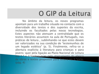 No âmbito da leitura, os novos programas apontam para um trabalho situado no contacto com a diversidade dos textos e dos suportes da escrita, incluindo os facultados pelas novas tecnologias. Estes aspectos não atenuam a centralidade que os textos literários assumem na aula de Português, nas práticas de leitura , sublinhando-se que estes devem ser valorizados na sua condição de “testemunhos de um legado estético” (p. 5). Finalmente, refira-se a abertura explícita à literatura para crianças e para jovens: quer pela ligação ao Plano Nacional de Leitura (no 1.º e 2.ºciclos) quer pelo alargamento do elenco de obras e textos propostos para leitura no 3.ºciclo. (pág. 4) 