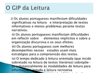 i) Os alunos portugueses manifestam dificuldades significativas na leitura  e interpretação de textos informativos e menos problemas perante textos narrativos. ii) Os alunos portugueses manifestam dificuldades em reflectir sobre  elementos implícitos e sobre a organização discursiva e os seus efeitos. iii) Os alunos portugueses com melhores desempenhos nesses  estudos usam mais estratégias para a compreensão dos textos. iv) O tempo dedicado à leitura orientada (que incide sobretudo na leitura de textos literários) sobrepõe-se substancialmente às modalidades de leitura para informação e estudo e leitura recreativa (designações dos Programas de 1991). ( pág.4) 