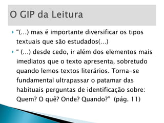 “ (…) mas é importante diversificar os tipos textuais que são estudados(…) “  (…) desde cedo, ir além dos elementos mais imediatos que o texto apresenta, sobretudo quando lemos textos literários. Torna-se fundamental ultrapassar o patamar das habituais perguntas de identificação sobre: Quem? O quê? Onde? Quando?”  (pág. 11) 