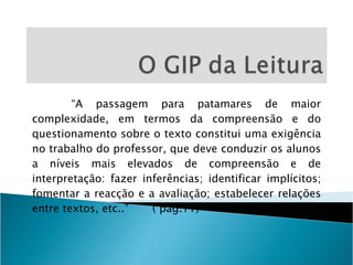 “ A passagem para patamares de maior complexidade, em termos da compreensão e do questionamento sobre o texto constitui uma exigência no trabalho do professor, que deve conduzir os alunos a níveis mais elevados de compreensão e de interpretação: fazer inferências; identificar implícitos; fomentar a reacção e a avaliação; estabelecer relações entre textos, etc..”  ( pág.11) 