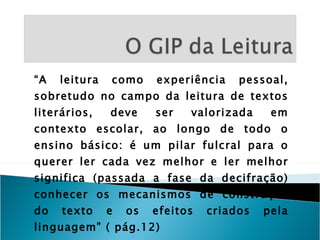 “ A leitura como experiência pessoal, sobretudo no campo da leitura de textos literários, deve ser valorizada em contexto escolar, ao longo de todo o ensino básico: é um pilar fulcral para o querer ler cada vez melhor e ler melhor significa (passada a fase da decifração) conhecer os mecanismos de construção do texto e os efeitos criados pela linguagem” ( pág.12) 