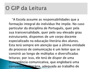 “ A Escola assume as responsabilidades que a formação integral do indivíduo lhe impõe. No caso particular da disciplina de Português, quer pela sua transversalidade, quer pelo seu elevado grau estruturante, dispomos de um corpo docente especializado na educação literária dos alunos. Esta terá sempre em atenção que a última entidade do processo de comunicação é um leitor que se constrói ao longo de múltiplas e diversificadas leituras; por isso, ele terá de dispor de uma competência comunicativa, que englobará uma competência literária, adequada ao trabalho de recepção.”  (pág.16) 