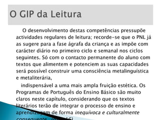 O desenvolvimento destas competências pressupõe actividades regulares de leitura; recorde-se que o PNL já as sugere para a fase ágrafa da criança e as impõe com carácter diário no primeiro ciclo e semanal nos ciclos seguintes. Só com o contacto permanente do aluno com textos que alimentem e potenciem as suas capacidades será possível construir uma consciência metalinguística e metaliterária, indispensável a uma mais ampla fruição estética. Os Programas de Português do Ensino Básico são muito claros neste capítulo, considerando que os textos literários terão de integrar o processo de ensino e aprendizagem de forma  inequívoca e culturalmente consequente.  (pág. 16) 