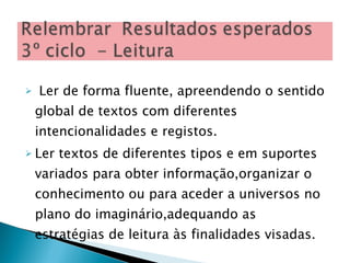 Ler de forma fluente, apreendendo o sentido global de textos com diferentes intencionalidades e registos. Ler textos de diferentes tipos e em suportes variados para obter informação,organizar o conhecimento ou para aceder a universos no plano do imaginário,adequando as estratégias de leitura às finalidades visadas. 