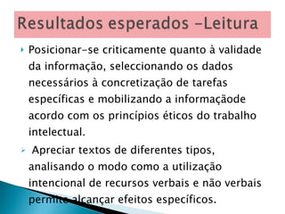 Posicionar-se criticamente quanto à validade da informação, seleccionando os dados necessários à concretização de tarefas específicas e mobilizando a informaçãode acordo com os princípios éticos do trabalho intelectual. Apreciar textos de diferentes tipos, analisando o modo como a utilização intencional de recursos verbais e não verbais permite alcançar efeitos específicos. 