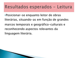 Posicionar-se enquanto leitor de obras literárias, situando-as em função de grandes marcos temporais e geográfico-culturais e reconhecendo aspectos relevantes da linguagem literária. 