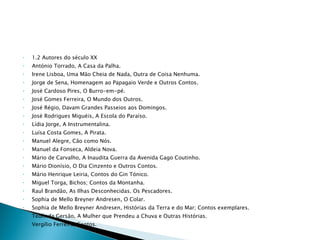 1.2 Autores do século XX António Torrado, A Casa da Palha. Irene Lisboa, Uma Mão Cheia de Nada, Outra de Coisa Nenhuma. Jorge de Sena, Homenagem ao Papagaio Verde e Outros Contos. José Cardoso Pires, O Burro-em-pé. José Gomes Ferreira, O Mundo dos Outros. José Régio, Davam Grandes Passeios aos Domingos. José Rodrigues Miguéis, A Escola do Paraíso. Lídia Jorge, A Instrumentalina. Luísa Costa Gomes, A Pirata. Manuel Alegre, Cão como Nós. Manuel da Fonseca, Aldeia Nova. Mário de Carvalho, A Inaudita Guerra da Avenida Gago Coutinho. Mário Dionísio, O Dia Cinzento e Outros Contos. Mário Henrique Leiria, Contos do Gin Tónico. Miguel Torga, Bichos; Contos da Montanha. Raul Brandão, As Ilhas Desconhecidas. Os Pescadores. Sophia de Mello Breyner Andresen, O Colar. Sophia de Mello Breyner Andresen, Histórias da Terra e do Mar; Contos exemplares. Teolinda Gersão, A Mulher que Prendeu a Chuva e Outras Histórias. Vergílio Ferreira, Contos. 