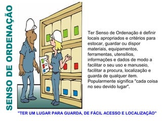SENSO DE ORDENAÇÃO

                                                 Ter Senso de Ordenação é definir
                                                 locais apropriados e critérios para
                                                 estocar, guardar ou dispor
                                                 materiais, equipamentos,
                                                 ferramentas, utensílios,
                                                 informações e dados de modo a
                                                 facilitar o seu uso e manuseio,
                                                 facilitar a procura, localização e
                                                 guarda de qualquer item.
                                                 Popularmente significa "cada coisa
                                                 no seu devido lugar".




                     "TER UM LUGAR PARA GUARDA, DE FÁCIL ACESSO E LOCALIZAÇÃO"
 