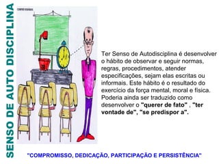 SENSO DE AUTO DISCIPLINA



                                                 Ter Senso de Autodisciplina é desenvolver
                                                 o hábito de observar e seguir normas,
                                                 regras, procedimentos, atender
                                                 especificações, sejam elas escritas ou
                                                 informais. Este hábito é o resultado do
                                                 exercício da força mental, moral e física.
                                                 Poderia ainda ser traduzido como
                                                 desenvolver o "querer de fato" , "ter
                                                 vontade de", "se predispor a".




                           "COMPROMISSO, DEDICAÇÃO, PARTICIPAÇÃO E PERSISTÊNCIA"
 
