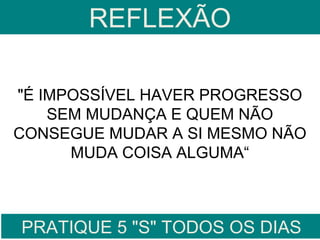 REFLEXÃO

"É IMPOSSÍVEL HAVER PROGRESSO
    SEM MUDANÇA E QUEM NÃO
CONSEGUE MUDAR A SI MESMO NÃO
      MUDA COISA ALGUMA“



PRATIQUE 5 "S" TODOS OS DIAS
 