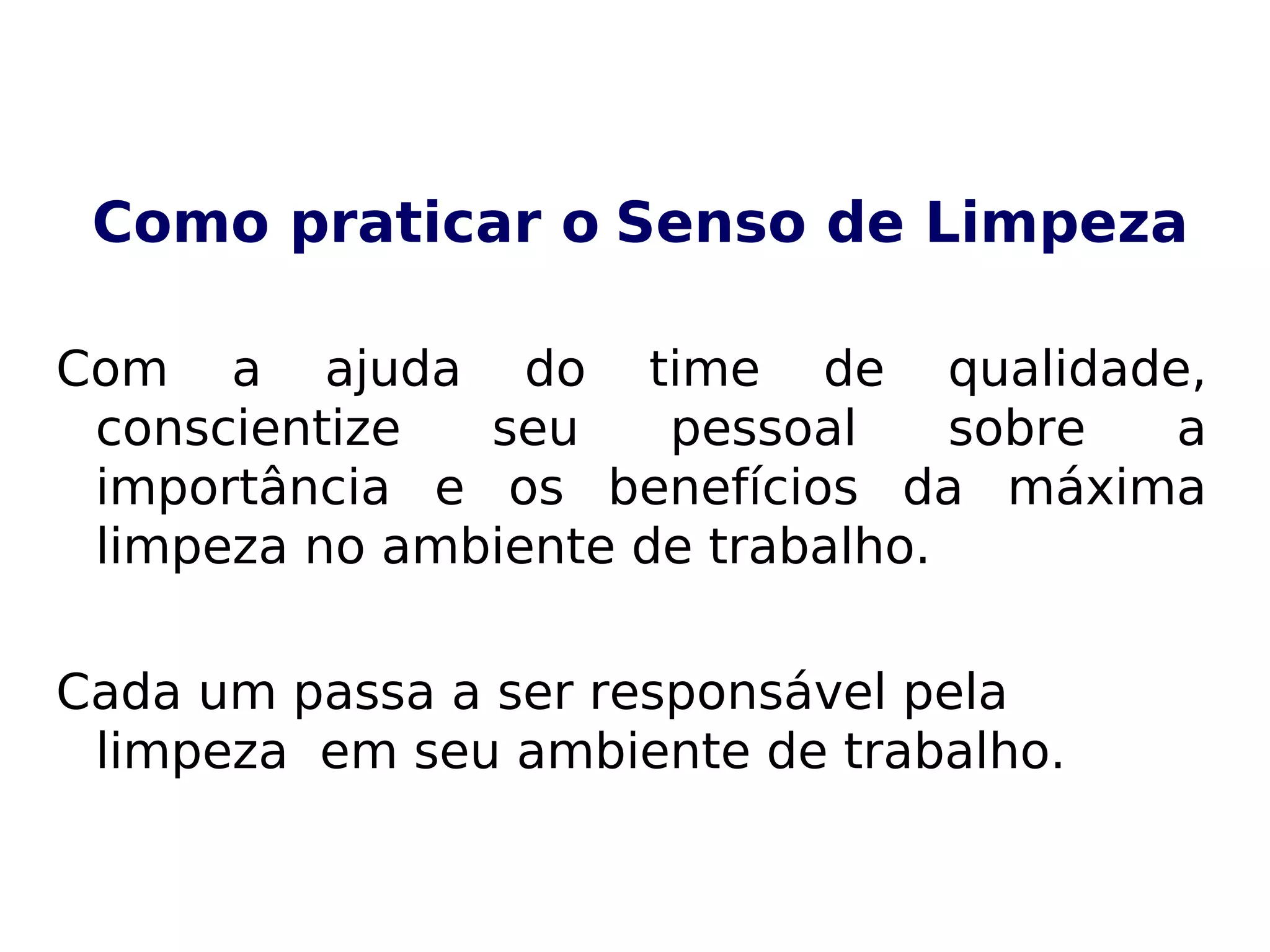 Como praticar o Senso de Limpeza
Com a ajuda do time de qualidade,
conscientize seu pessoal sobre a
importância e os benefícios da máxima
limpeza no ambiente de trabalho.
Cada um passa a ser responsável pela
limpeza em seu ambiente de trabalho.
 