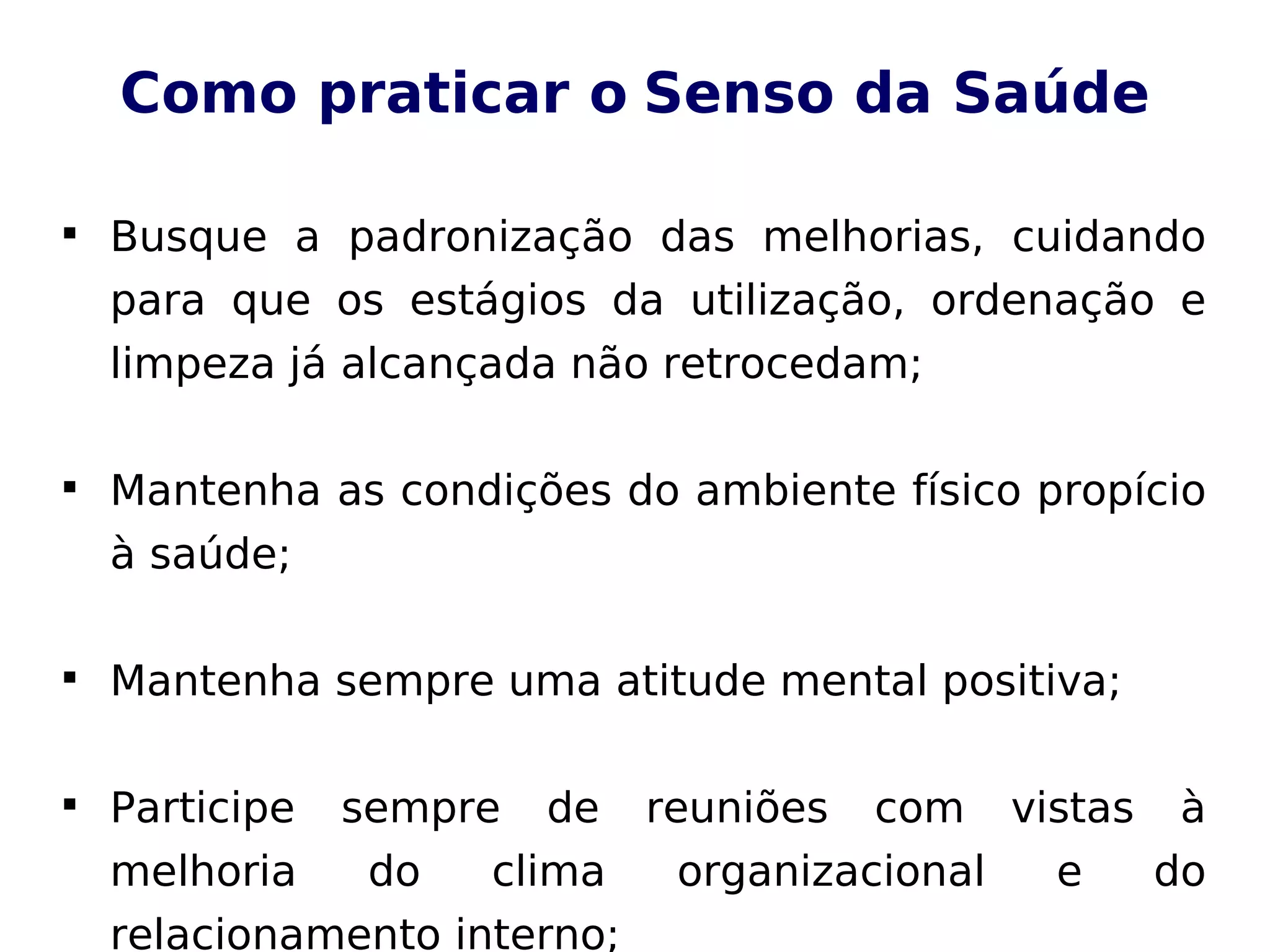 Como praticar o Senso da Saúde

Busque a padronização das melhorias, cuidando
para que os estágios da utilização, ordenação e
limpeza já alcançada não retrocedam;

Mantenha as condições do ambiente físico propício
à saúde;

Mantenha sempre uma atitude mental positiva;

Participe sempre de reuniões com vistas à
melhoria do clima organizacional e do
relacionamento interno;
 