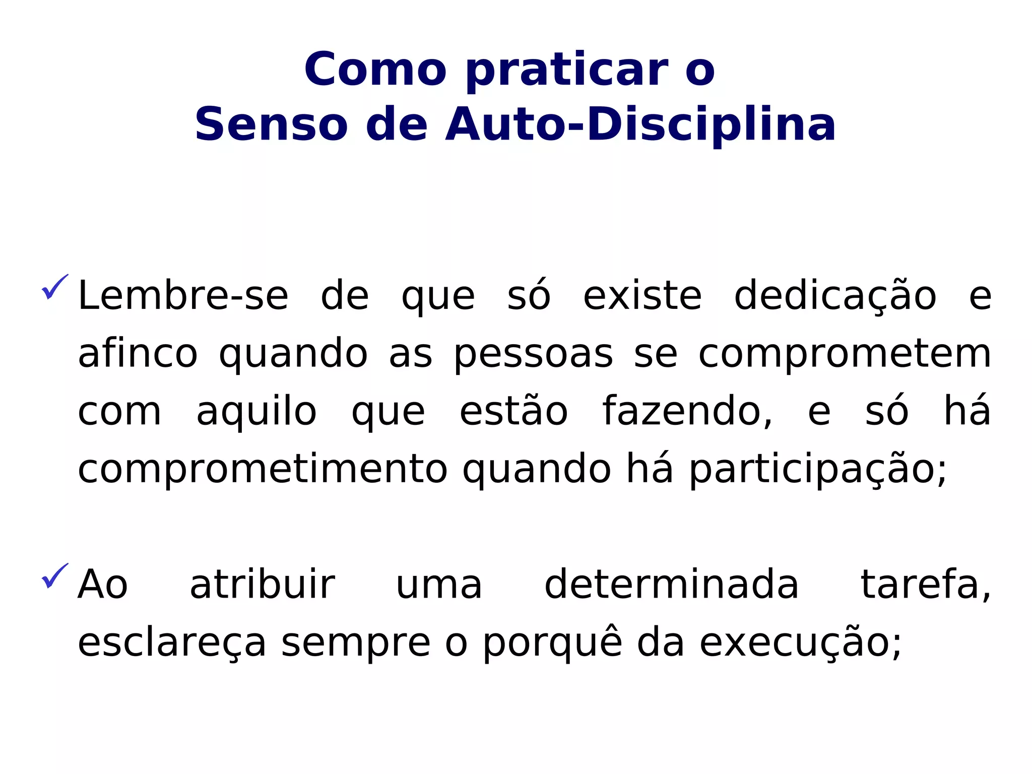 Como praticar o
Senso de Auto-Disciplina
Lembre-se de que só existe dedicação e
afinco quando as pessoas se comprometem
com aquilo que estão fazendo, e só há
comprometimento quando há participação;
Ao atribuir uma determinada tarefa,
esclareça sempre o porquê da execução;
 