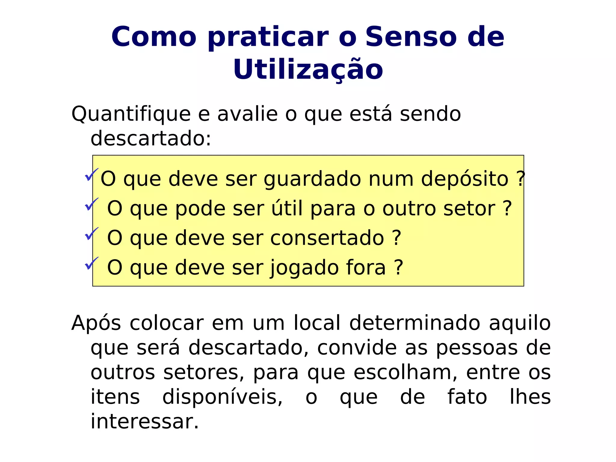 Como praticar o Senso de
Utilização
Quantifique e avalie o que está sendo
descartado:
Após colocar em um local determinado aquilo
que será descartado, convide as pessoas de
outros setores, para que escolham, entre os
itens disponíveis, o que de fato lhes
interessar.
O que deve ser guardado num depósito ?
 O que pode ser útil para o outro setor ?
 O que deve ser consertado ?
 O que deve ser jogado fora ?
 