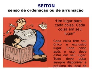 SEITON
senso de ordenação ou de arrumação
"Um lugar para
cada coisa. Cada
coisa em seu
lugar"
Cada coisa tem seu
único e exclusivo
lugar. Cada coisa
após o uso, deve
estar em seu lugar.
Tudo deve estar
sempre disponível e
próximo do local de
 