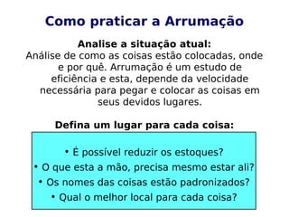 Como praticar a Arrumação
Analise a situação atual:
Análise de como as coisas estão colocadas, onde
e por quê. Arrumação é um estudo de
eficiência e esta, depende da velocidade
necessária para pegar e colocar as coisas em
seus devidos lugares.
Defina um lugar para cada coisa:
• É possível reduzir os estoques?
• O que esta a mão, precisa mesmo estar ali?
• Os nomes das coisas estão padronizados?
• Qual o melhor local para cada coisa?
 