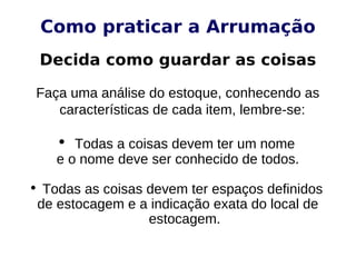 Como praticar a Arrumação
Decida como guardar as coisas
Faça uma análise do estoque, conhecendo as
características de cada item, lembre-se:
• Todas a coisas devem ter um nome
e o nome deve ser conhecido de todos.
• Todas as coisas devem ter espaços definidos
de estocagem e a indicação exata do local de
estocagem.
 