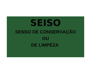 SEISO
SENSO DE CONSERVAÇÃO
OU
DE LIMPEZA
 