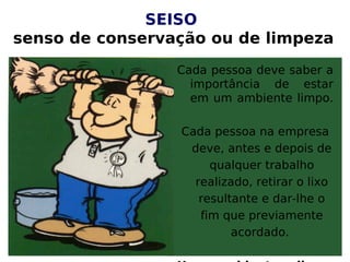 SEISO
senso de conservação ou de limpeza
Cada pessoa deve saber a
importância de estar
em um ambiente limpo.
Cada pessoa na empresa
deve, antes e depois de
qualquer trabalho
realizado, retirar o lixo
resultante e dar-lhe o
fim que previamente
acordado.
 