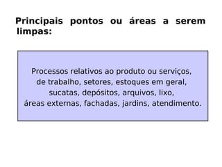 Principais pontos ou áreas a serem
limpas:
Processos relativos ao produto ou serviços,
de trabalho, setores, estoques em geral,
sucatas, depósitos, arquivos, lixo,
áreas externas, fachadas, jardins, atendimento.
 