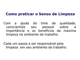 Como praticar o Senso de Limpeza
Com a ajuda do time de qualidade,
conscientize seu pessoal sobre a
importância e os benefícios da máxima
limpeza no ambiente de trabalho.
Cada um passa a ser responsável pela
limpeza em seu ambiente de trabalho.
 