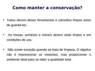 Como manter a conservação?

Todos devem deixar ferramentas e utensílios limpos antes
de guardá-los.

As mesas, armários e móveis devem estar limpos e em
condições de uso.

Não existe exceção quando se trata de limpeza. O objetivo
não é impressionar os visitantes, mas proporcionar o
ambiente ideal para se obter a qualidade total.
 