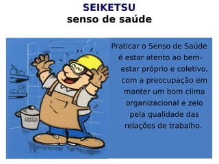 SEIKETSU
senso de saúde
Praticar o Senso de Saúde
é estar atento ao bem-
estar próprio e coletivo,
com a preocupação em
manter um bom clima
organizacional e zelo
pela qualidade das
relações de trabalho.
 