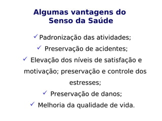 Algumas vantagens do
Senso da Saúde
Padronização das atividades;
 Preservação de acidentes;
 Elevação dos níveis de satisfação e
motivação; preservação e controle dos
estresses;
 Preservação de danos;
 Melhoria da qualidade de vida.
 