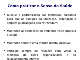 Como praticar o Senso da Saúde

Busque a padronização das melhorias, cuidando
para que os estágios da utilização, ordenação e
limpeza já alcançada não retrocedam;

Mantenha as condições do ambiente físico propício
à saúde;

Mantenha sempre uma atitude mental positiva;

Participe sempre de reuniões com vistas à
melhoria do clima organizacional e do
relacionamento interno;
 