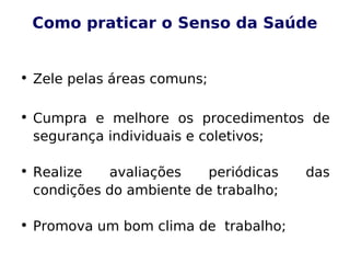 Como praticar o Senso da Saúde
• Zele pelas áreas comuns;
• Cumpra e melhore os procedimentos de
segurança individuais e coletivos;
• Realize avaliações periódicas das
condições do ambiente de trabalho;
• Promova um bom clima de trabalho;
 