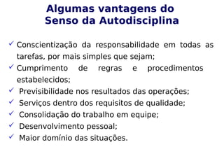 Algumas vantagens do
Senso da Autodisciplina
 Conscientização da responsabilidade em todas as
tarefas, por mais simples que sejam;
 Cumprimento de regras e procedimentos
estabelecidos;
 Previsibilidade nos resultados das operações;
 Serviços dentro dos requisitos de qualidade;
 Consolidação do trabalho em equipe;
 Desenvolvimento pessoal;
 Maior domínio das situações.
 
