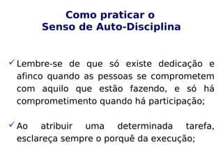 Como praticar o
Senso de Auto-Disciplina
Lembre-se de que só existe dedicação e
afinco quando as pessoas se comprometem
com aquilo que estão fazendo, e só há
comprometimento quando há participação;
Ao atribuir uma determinada tarefa,
esclareça sempre o porquê da execução;
 