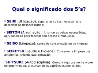 Qual o significado dos 5’s?
 SEIRI (Utilização): separar as coisas necessárias e
descartar as desnecessárias;

SEITON (Arrumação): Arrumar as coisas necessárias,
agrupando-as para facilitar seu acesso e manuseio.
 SEISO (Limpeza): senso de conservação ou de limpeza;

SEIKETSU (Saúde e Higiene): Conservar a limpeza dos
ambientes, criando padronização;
SHITSUKE (Autodisciplina): Cumprir rigorosamente o que
foi determinado, preservando os padrões estabelecidos.
 