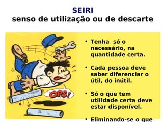 SEIRI
senso de utilização ou de descarte
• Tenha só o
necessário, na
quantidade certa.
• Cada pessoa deve
saber diferenciar o
útil, do inútil.
• Só o que tem
utilidade certa deve
estar disponível.
• Eliminando-se o que
 