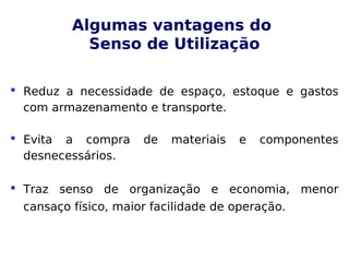 Algumas vantagens do
Senso de Utilização
 Reduz a necessidade de espaço, estoque e gastos
com armazenamento e transporte.
 Evita a compra de materiais e componentes
desnecessários.
 Traz senso de organização e economia, menor
cansaço físico, maior facilidade de operação.
 