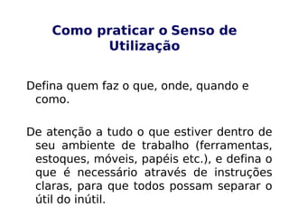 Como praticar o Senso de
Utilização
Defina quem faz o que, onde, quando e
como.
De atenção a tudo o que estiver dentro de
seu ambiente de trabalho (ferramentas,
estoques, móveis, papéis etc.), e defina o
que é necessário através de instruções
claras, para que todos possam separar o
útil do inútil.
 