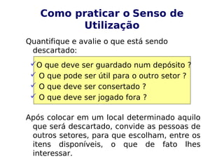 Como praticar o Senso de
Utilização
Quantifique e avalie o que está sendo
descartado:
Após colocar em um local determinado aquilo
que será descartado, convide as pessoas de
outros setores, para que escolham, entre os
itens disponíveis, o que de fato lhes
interessar.
O que deve ser guardado num depósito ?
 O que pode ser útil para o outro setor ?
 O que deve ser consertado ?
 O que deve ser jogado fora ?
 