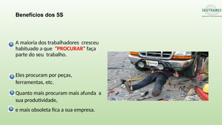 A maioria dos trabalhadores cresceu
habituado a que “PROCURAR” faça
parte do seu trabalho.
Eles procuram por peças,
ferramentas, etc.
Quanto mais procuram mais afunda a
sua produtividade,
e mais obsoleta fica a sua empresa.
Benefícios dos 5S
 