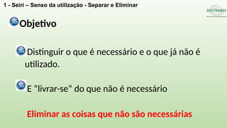 Distinguir o que é necessário e o que já não é
utilizado.
E “livrar-se” do que não é necessário
Eliminar as coisas que não são necessárias
Objetivo
1 - Seiri – Senso da utilização - Separar e Eliminar
 